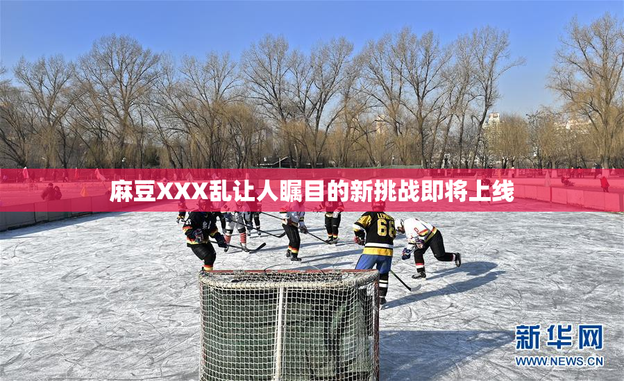 麻豆XXX乱让人瞩目的新挑战即将上线