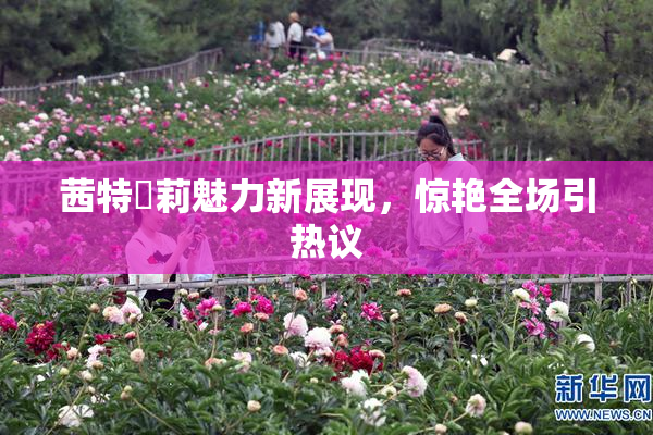 茜特菈莉魅力新展现，惊艳全场引热议