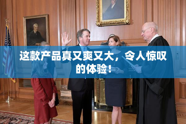 这款产品真又爽又大，令人惊叹的体验！