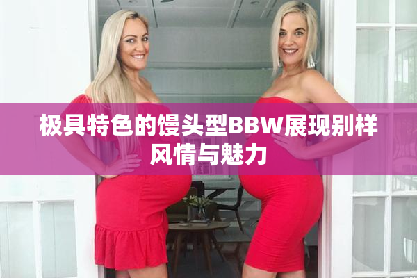 极具特色的馒头型BBW展现别样风情与魅力