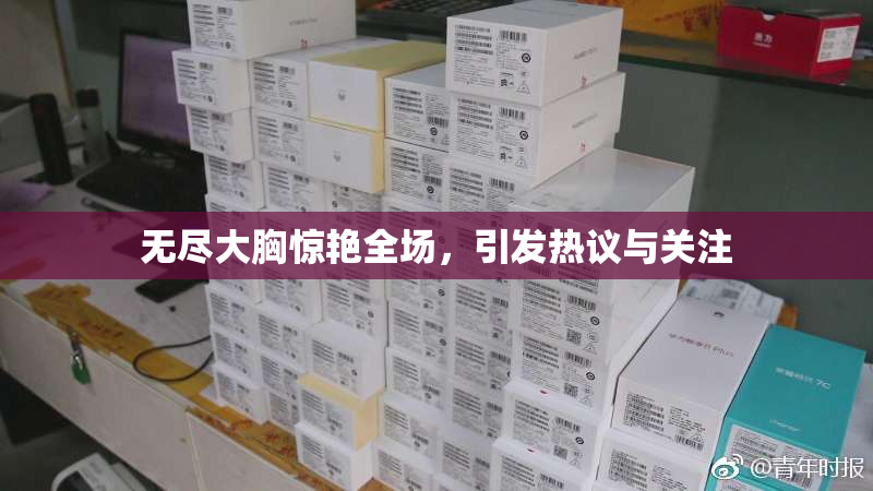 无尽大胸惊艳全场，引发热议与关注