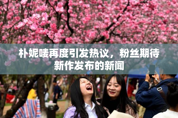 朴妮唛再度引发热议，粉丝期待新作发布的新闻