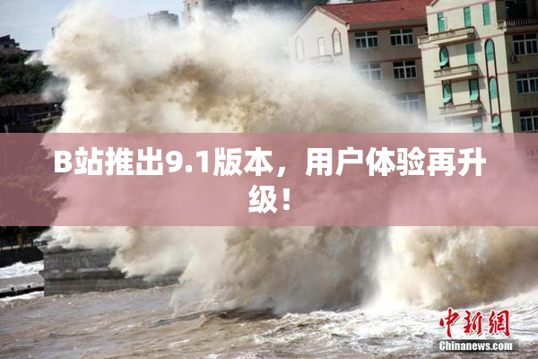 B站推出9.1版本，用户体验再升级！