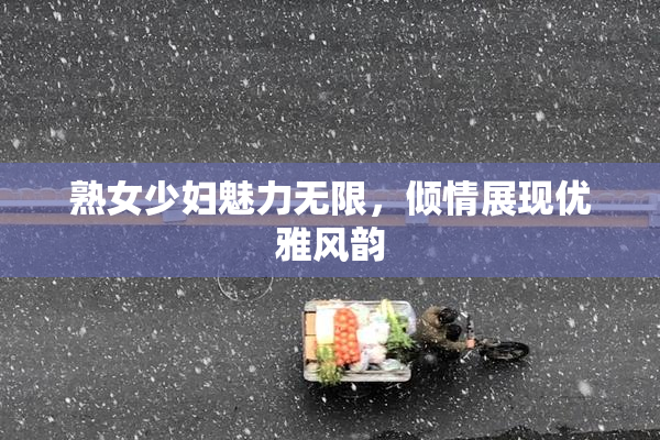 熟女少妇魅力无限，倾情展现优雅风韵