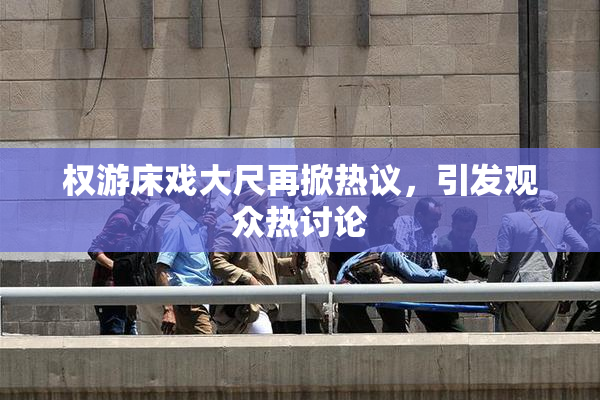 权游床戏大尺再掀热议，引发观众热讨论