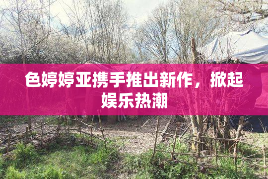 色婷婷亚携手推出新作，掀起娱乐热潮