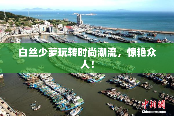 白丝少萝玩转时尚潮流，惊艳众人！