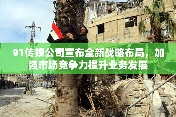 91传媒公司宣布全新战略布局，加强市场竞争力提升业务发展