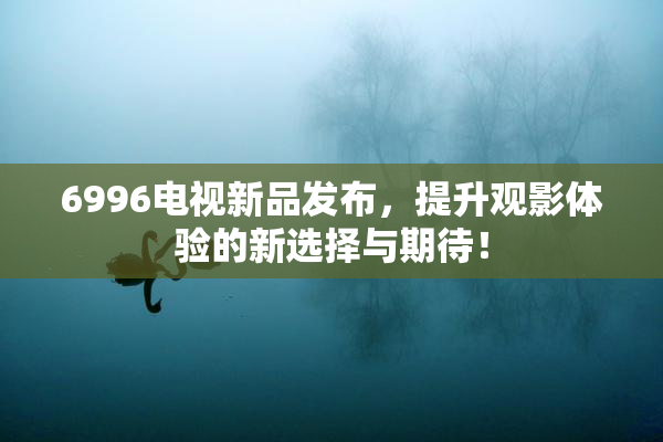 6996电视新品发布，提升观影体验的新选择与期待！