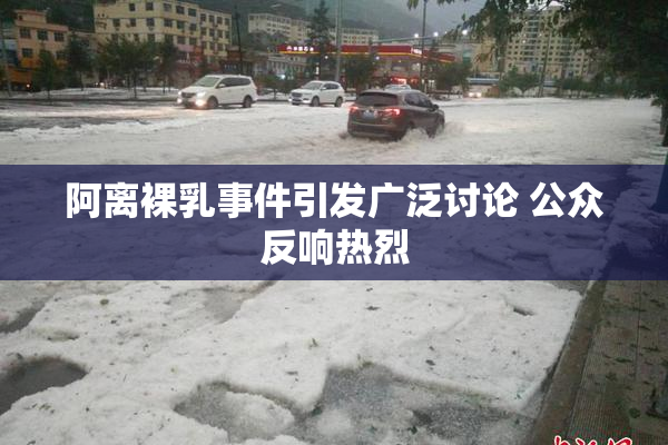 阿离裸乳事件引发广泛讨论 公众反响热烈