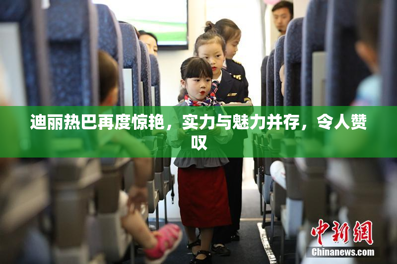 迪丽热巴再度惊艳，实力与魅力并存，令人赞叹