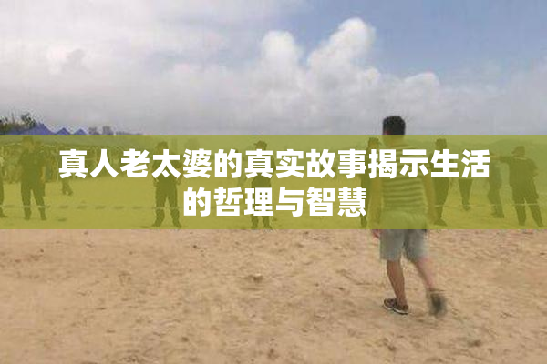 真人老太婆的真实故事揭示生活的哲理与智慧