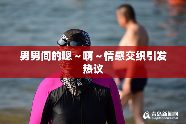 男男间的嗯～啊～情感交织引发热议