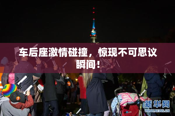 车后座激情碰撞，惊现不可思议瞬间！