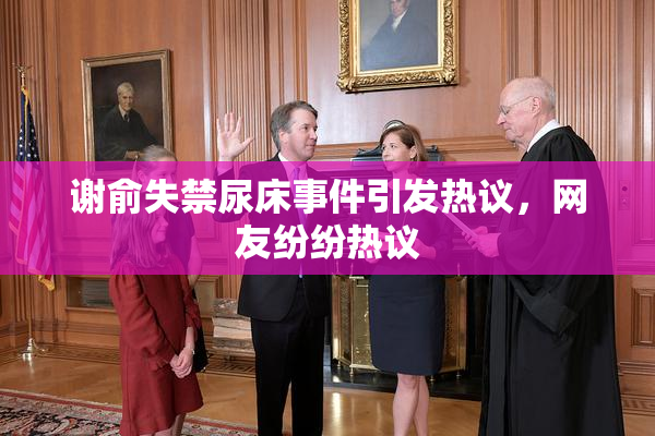 谢俞失禁尿床事件引发热议，网友纷纷热议
