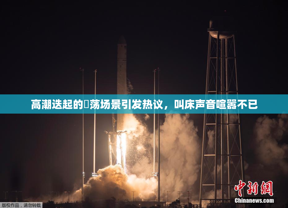 高潮迭起的婬荡场景引发热议，叫床声音喧嚣不已