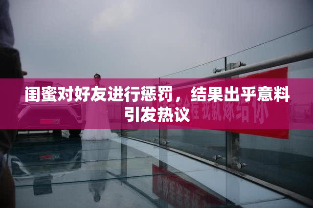 闺蜜对好友进行惩罚，结果出乎意料引发热议