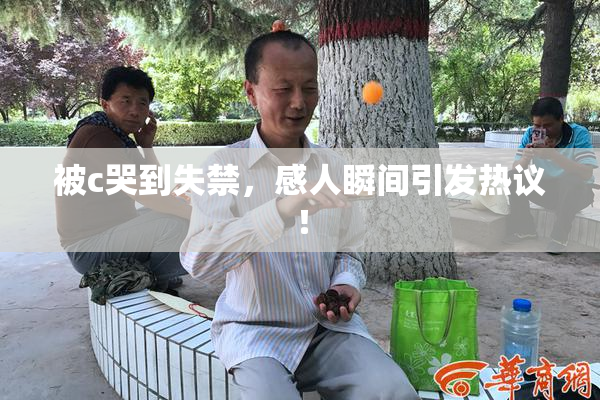 被c哭到失禁，感人瞬间引发热议！