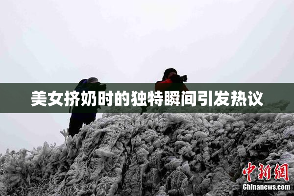 美女挤奶时的独特瞬间引发热议