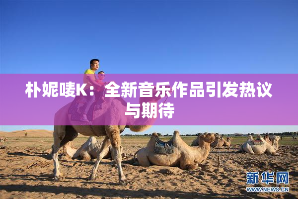 朴妮唛K：全新音乐作品引发热议与期待