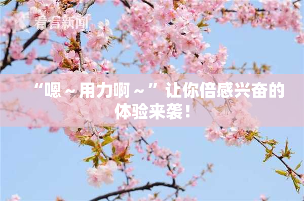 “嗯～用力啊～”让你倍感兴奋的体验来袭！