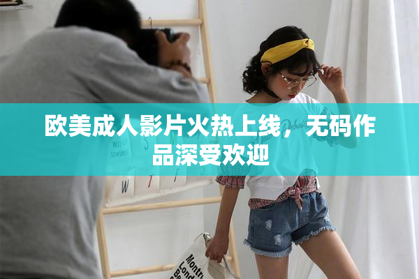 欧美成人影片火热上线，无码作品深受欢迎