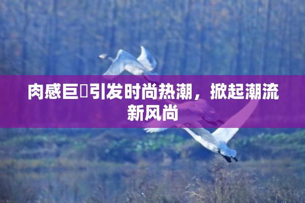 肉感巨凥引发时尚热潮，掀起潮流新风尚