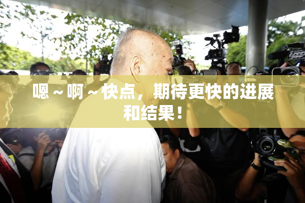 嗯～啊～快点，期待更快的进展和结果！