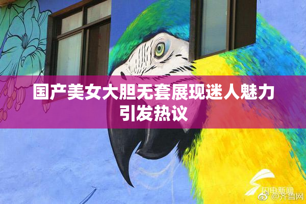 国产美女大胆无套展现迷人魅力引发热议