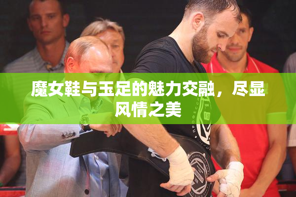 魔女鞋与玉足的魅力交融，尽显风情之美