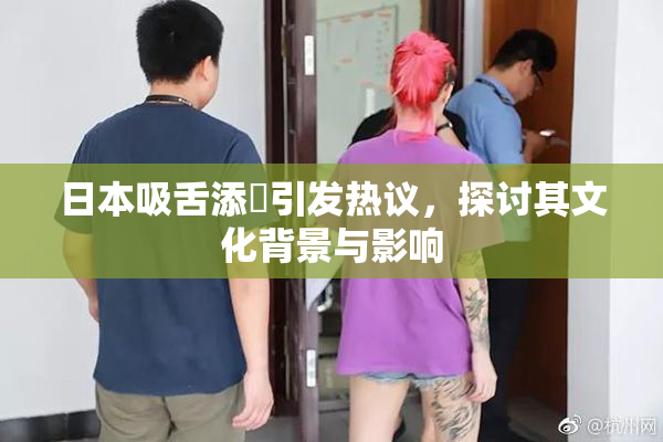 日本吸舌添泬引发热议，探讨其文化背景与影响