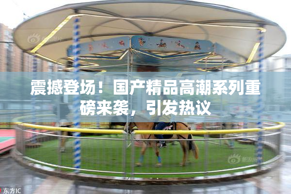 震撼登场！国产精品高潮系列重磅来袭，引发热议