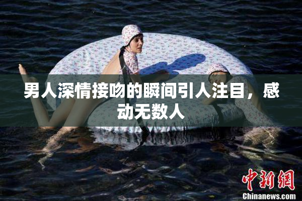 男人深情接吻的瞬间引人注目，感动无数人