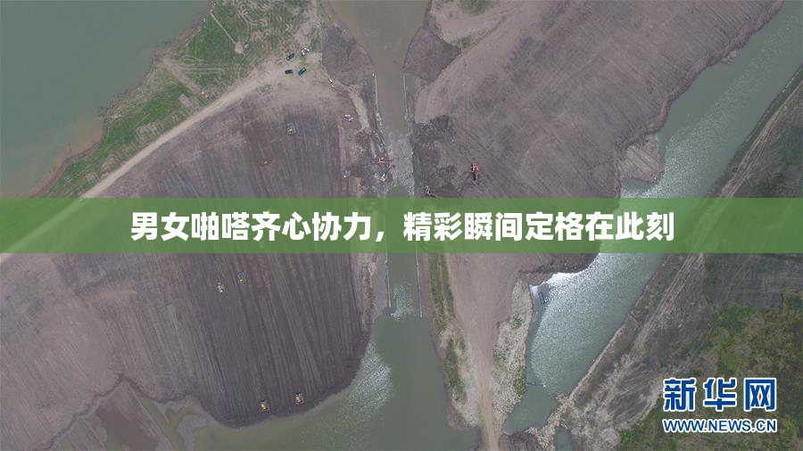 男女啪嗒齐心协力，精彩瞬间定格在此刻
