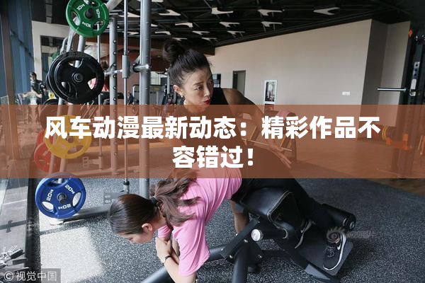 风车动漫最新动态：精彩作品不容错过！