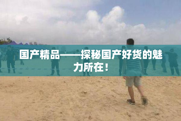 国产精品——探秘国产好货的魅力所在！