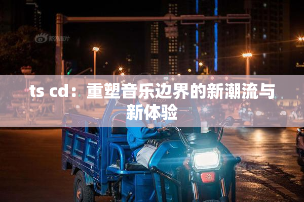 ts cd：重塑音乐边界的新潮流与新体验