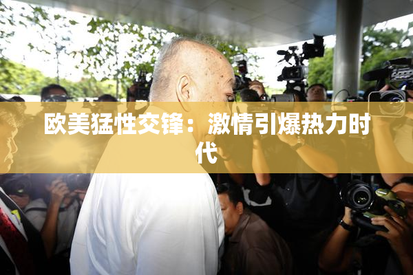 欧美猛性交锋：激情引爆热力时代