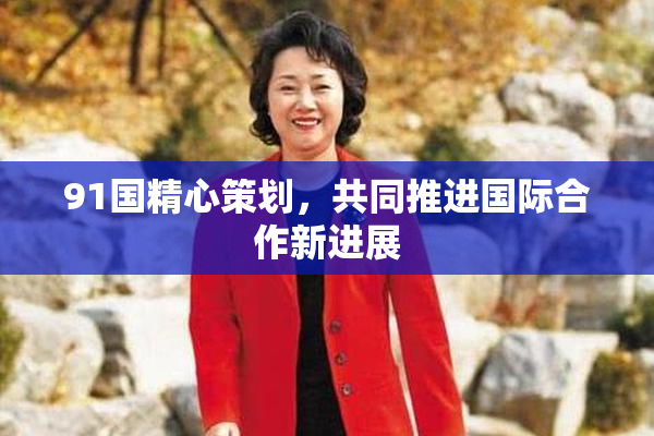 91国精心策划，共同推进国际合作新进展