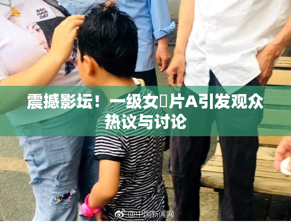 震撼影坛！一级女婬片A引发观众热议与讨论