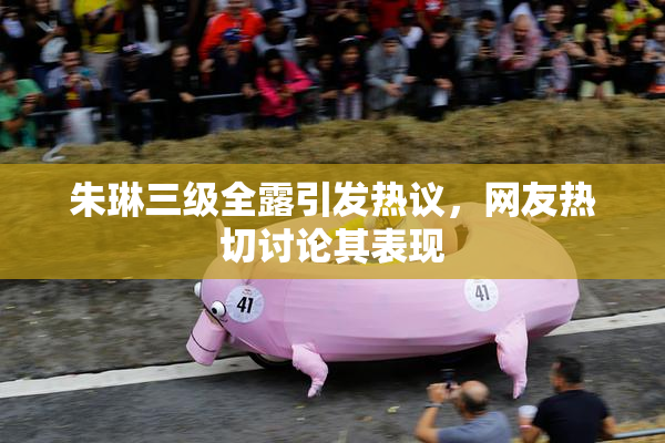 朱琳三级全露引发热议，网友热切讨论其表现