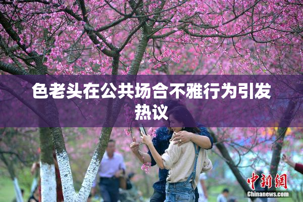 色老头在公共场合不雅行为引发热议