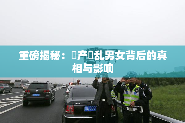 重磅揭秘：囯产婬乱男女背后的真相与影响