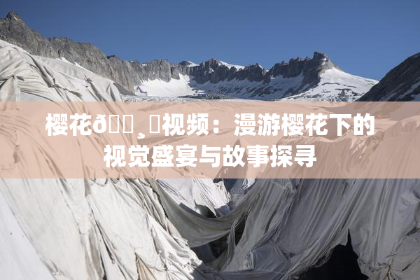 樱花🌸‌视频：漫游樱花下的视觉盛宴与故事探寻