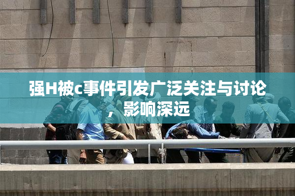 强H被c事件引发广泛关注与讨论，影响深远