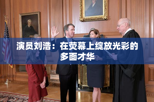 演员刘浩：在荧幕上绽放光彩的多面才华