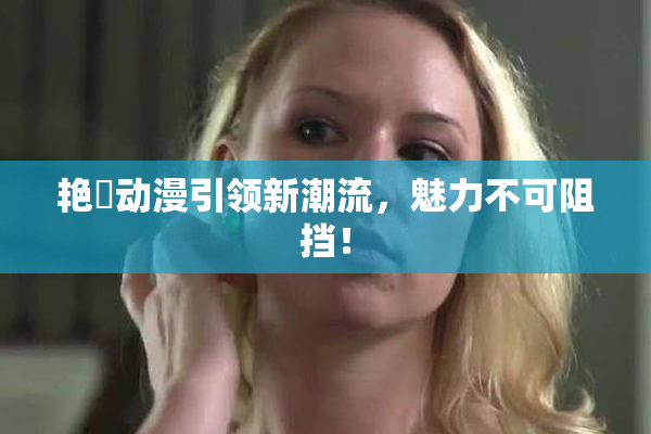 艳鉧动漫引领新潮流，魅力不可阻挡！