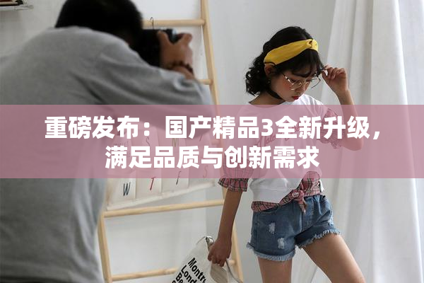 重磅发布：国产精品3全新升级，满足品质与创新需求
