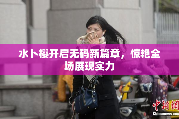 水卜樱开启无码新篇章，惊艳全场展现实力