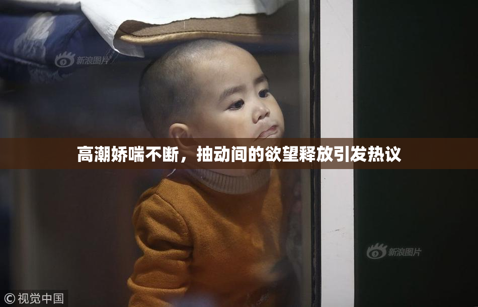 高潮娇喘不断，抽动间的欲望释放引发热议